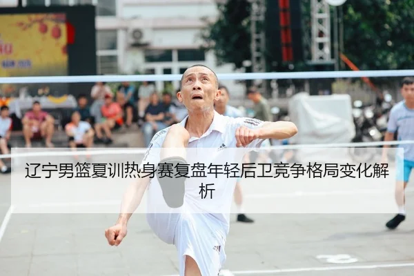 辽宁男篮夏训热身赛复盘年轻后卫竞争格局变化解析